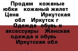 Продам 2 кожаные юбки   кожаный жилет › Цена ­ 4 500 - Иркутская обл., Иркутск г. Одежда, обувь и аксессуары » Женская одежда и обувь   . Иркутская обл.